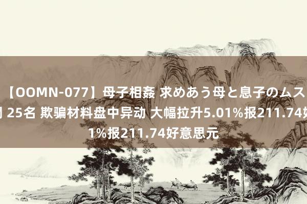 【OOMN-077】母子相姦 求めあう母と息子のムスコ 4時間 25名 欺骗材料盘中异动 大幅拉升5.01%报211.74好意思元