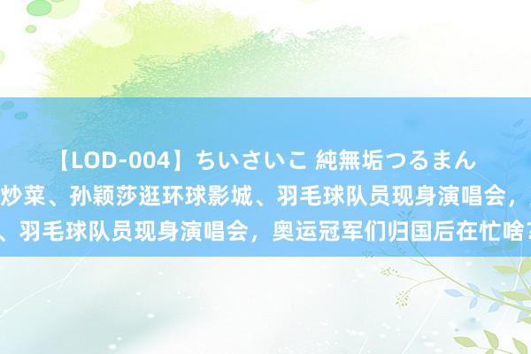 【LOD-004】ちいさいこ 純無垢つるまん 埴生みこ “干饭哥”下厨炒菜、孙颖莎逛环球影城、羽毛球队员现身演唱会，奥运冠军们归国后在忙啥？