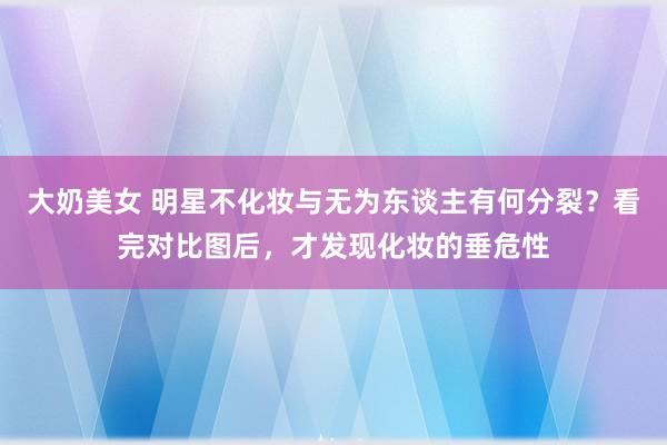 大奶美女 明星不化妆与无为东谈主有何分裂？看完对比图后，才发现化妆的垂危性