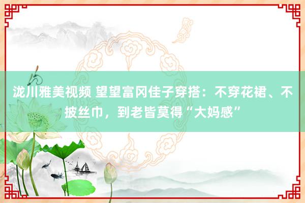 泷川雅美视频 望望富冈佳子穿搭：不穿花裙、不披丝巾，到老皆莫得“大妈感”