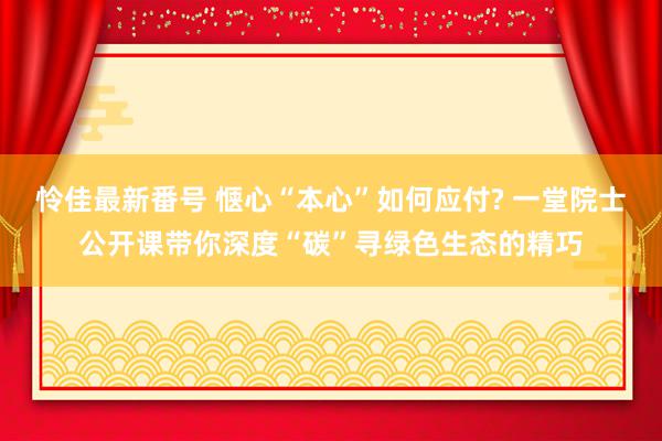 怜佳最新番号 惬心“本心”如何应付? 一堂院士公开课带你深度“碳”寻绿色生态的精巧