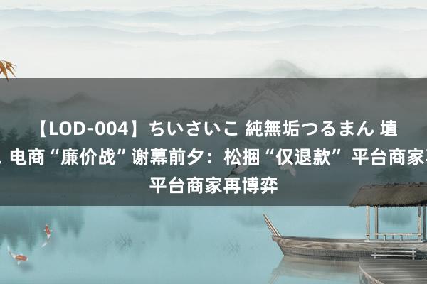 【LOD-004】ちいさいこ 純無垢つるまん 埴生みこ 电商“廉价战”谢幕前夕：松捆“仅退款” 平台商家再博弈