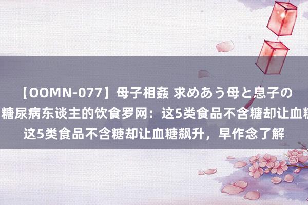 【OOMN-077】母子相姦 求めあう母と息子のムスコ 4時間 25名 糖尿病东谈主的饮食罗网：这5类食品不含糖却让血糖飙升，早作念了解