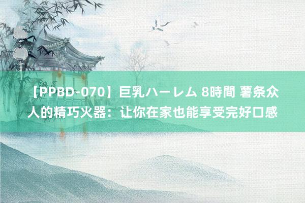 【PPBD-070】巨乳ハーレム 8時間 薯条众人的精巧火器：让你在家也能享受完好口感