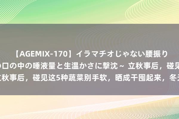 【AGEMIX-170】イラマチオじゃない腰振りフェラチオ 3 ～女の子の口の中の唾液量と生温かさに撃沈～ 立秋事后，碰见这5种蔬菜别手软，晒成干囤起来，冬天炖肉好香呀！