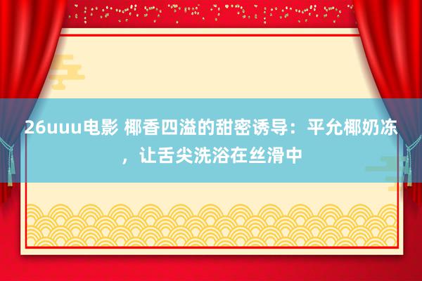 26uuu电影 椰香四溢的甜密诱导：平允椰奶冻，让舌尖洗浴在丝滑中