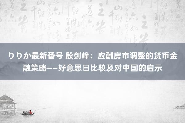 りりか最新番号 殷剑峰：应酬房市调整的货币金融策略——好意思日比较及对中国的启示