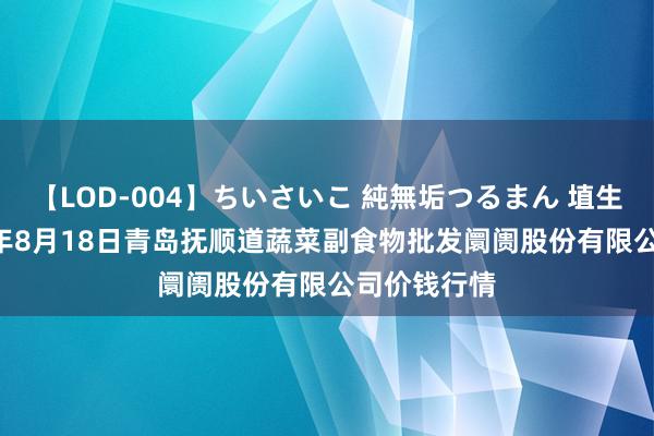 【LOD-004】ちいさいこ 純無垢つるまん 埴生みこ 2024年8月18日青岛抚顺道蔬菜副食物批发阛阓股份有限公司价钱行情