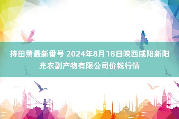 持田薫最新番号 2024年8月18日陕西咸阳新阳光农副产物有限公司价钱行情