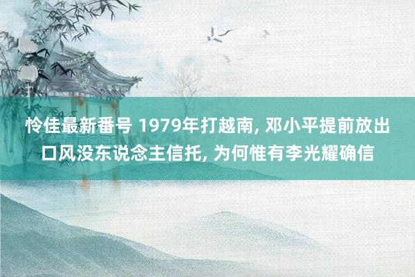 怜佳最新番号 1979年打越南, 邓小平提前放出口风没东说念主信托, 为何惟有李光耀确信