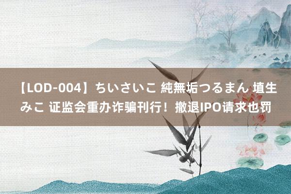 【LOD-004】ちいさいこ 純無垢つるまん 埴生みこ 证监会重办诈骗刊行！撤退IPO请求也罚