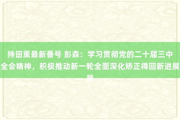 持田薫最新番号 彭森：学习贯彻党的二十届三中全会精神，积极推动新一轮全面深化矫正得回新进展