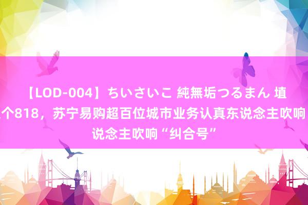 【LOD-004】ちいさいこ 純無垢つるまん 埴生みこ 这个818，苏宁易购超百位城市业务认真东说念主吹响“纠合号”