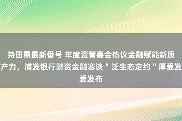 持田薫最新番号 年度资管嘉会热议金融赋能新质出产力，浦发银行财资金融赛谈＂泛生态定约＂厚爱发布