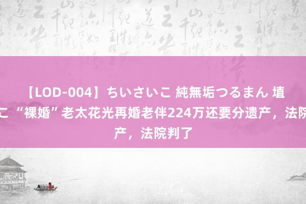 【LOD-004】ちいさいこ 純無垢つるまん 埴生みこ “裸婚”老太花光再婚老伴224万还要分遗产，法院判了