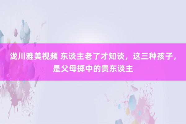 泷川雅美视频 东谈主老了才知谈，这三种孩子，是父母掷中的贵东谈主