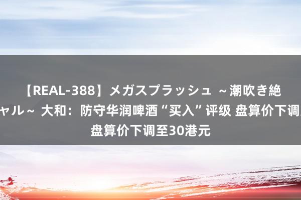 【REAL-388】メガスプラッシュ ～潮吹き絶頂スペシャル～ 大和：防守华润啤酒“买入”评级 盘算价下调至30港元