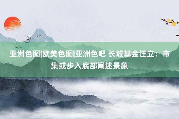 亚洲色图|欧美色图|亚洲色吧 长城基金汪立：市集或步入底部阐述景象