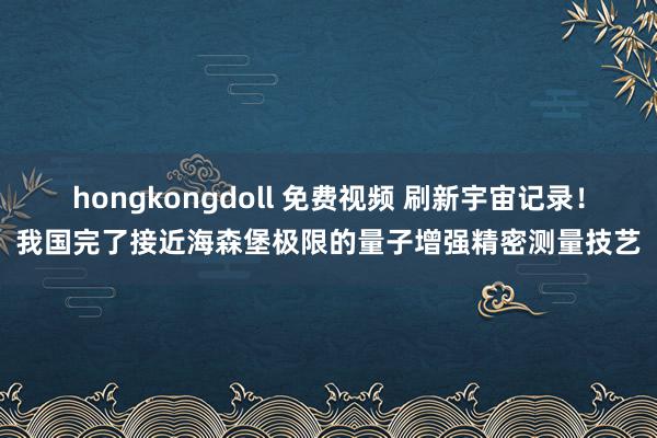 hongkongdoll 免费视频 刷新宇宙记录！我国完了接近海森堡极限的量子增强精密测量技艺