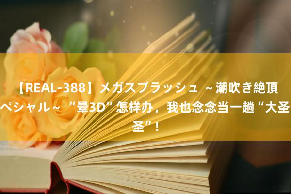 【REAL-388】メガスプラッシュ ～潮吹き絶頂スペシャル～ “晕3D”怎样办，我也念念当一趟“大圣”!