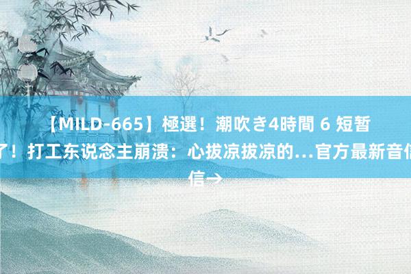 【MILD-665】極選！潮吹き4時間 6 短暂崩了！打工东说念主崩溃：心拔凉拔凉的…官方最新音信→