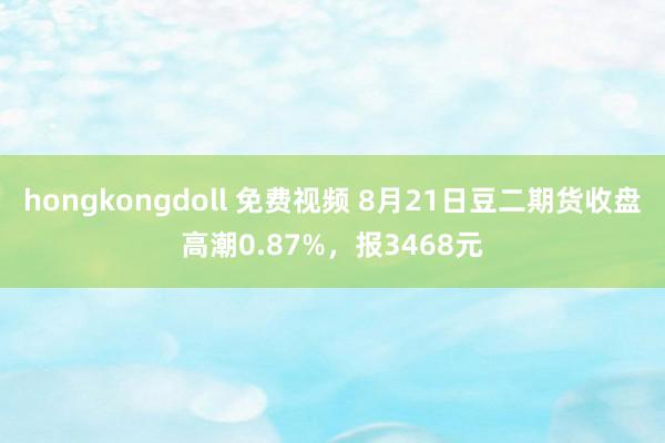 hongkongdoll 免费视频 8月21日豆二期货收盘高潮0.87%，报3468元