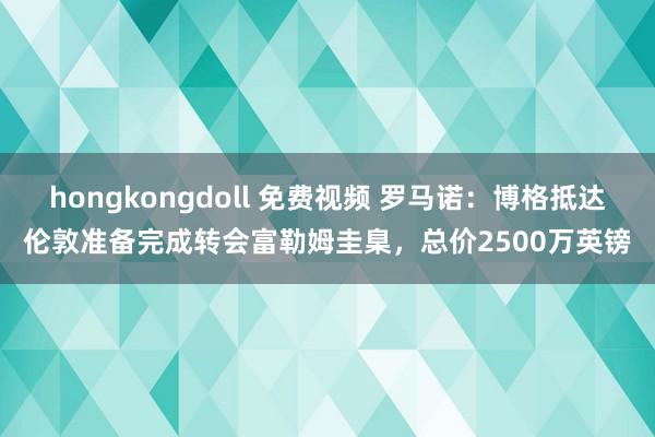 hongkongdoll 免费视频 罗马诺：博格抵达伦敦准备完成转会富勒姆圭臬，总价2500万英镑