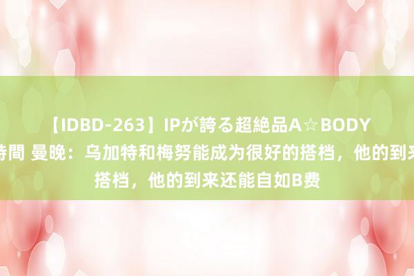 【IDBD-263】IPが誇る超絶品A☆BODYスペシャル8時間 曼晚：乌加特和梅努能成为很好的搭档，他的到来还能自如B费