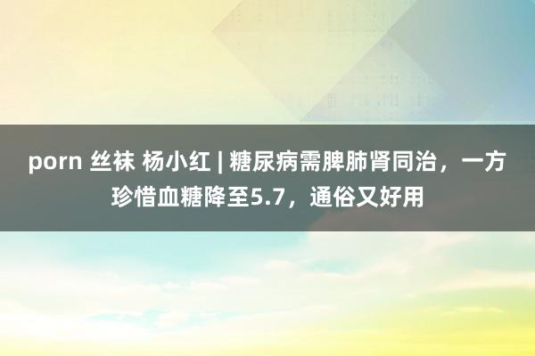porn 丝袜 杨小红 | 糖尿病需脾肺肾同治，一方珍惜血糖降至5.7，通俗又好用