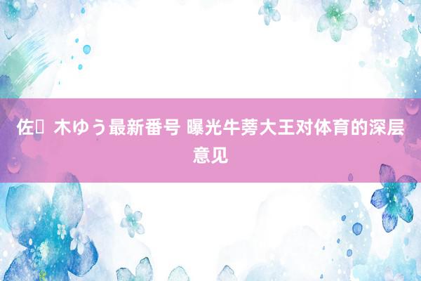 佐々木ゆう最新番号 曝光牛蒡大王对体育的深层意见