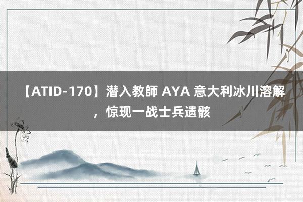 【ATID-170】潜入教師 AYA 意大利冰川溶解，惊现一战士兵遗骸