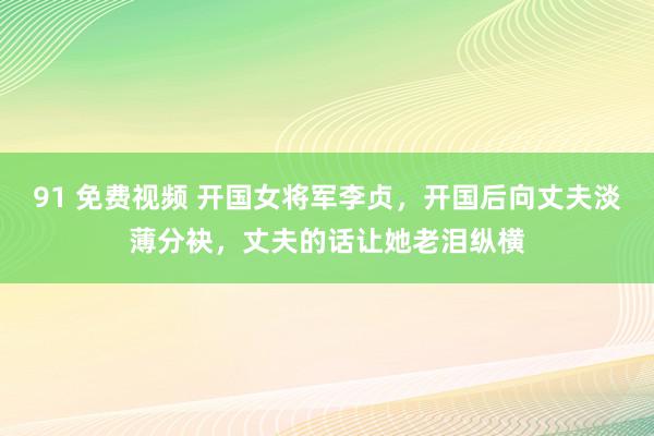 91 免费视频 开国女将军李贞，开国后向丈夫淡薄分袂，丈夫的话让她老泪纵横