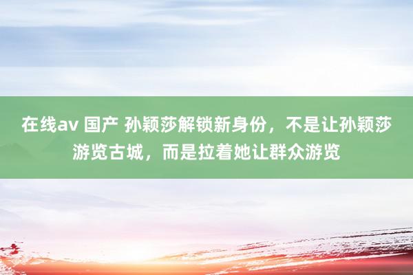 在线av 国产 孙颖莎解锁新身份，不是让孙颖莎游览古城，而是拉着她让群众游览