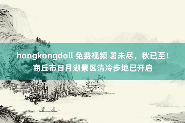 hongkongdoll 免费视频 暑未尽，秋已至！商丘市日月湖景区清冷步地已开启