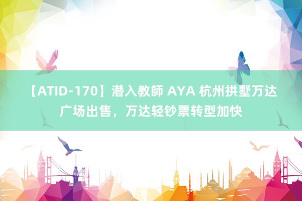 【ATID-170】潜入教師 AYA 杭州拱墅万达广场出售，万达轻钞票转型加快