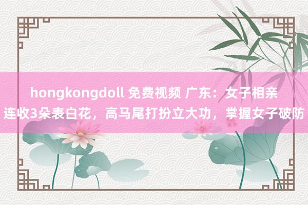 hongkongdoll 免费视频 广东：女子相亲连收3朵表白花，高马尾打扮立大功，掌握女子破防