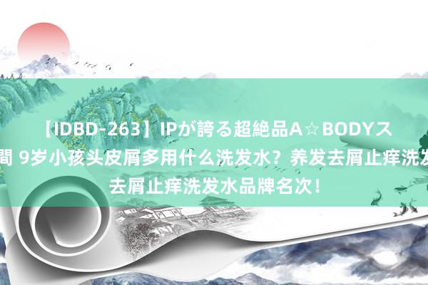 【IDBD-263】IPが誇る超絶品A☆BODYスペシャル8時間 9岁小孩头皮屑多用什么洗发水？养发去屑止痒洗发水品牌名次！