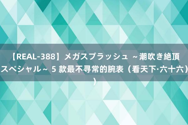 【REAL-388】メガスプラッシュ ～潮吹き絶頂スペシャル～ 5 款最不寻常的腕表（看天下·六十六）