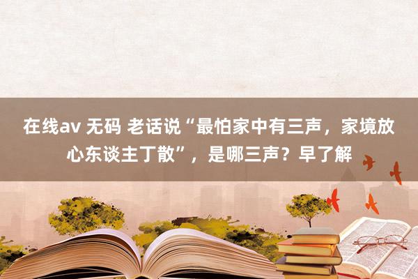 在线av 无码 老话说“最怕家中有三声，家境放心东谈主丁散”，是哪三声？早了解