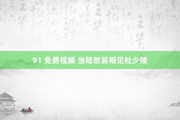 91 免费视频 当陆放翁相见杜少陵