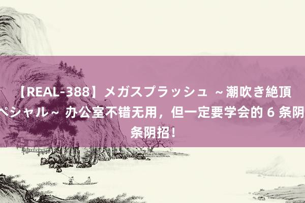 【REAL-388】メガスプラッシュ ～潮吹き絶頂スペシャル～ 办公室不错无用，但一定要学会的 6 条阴招！