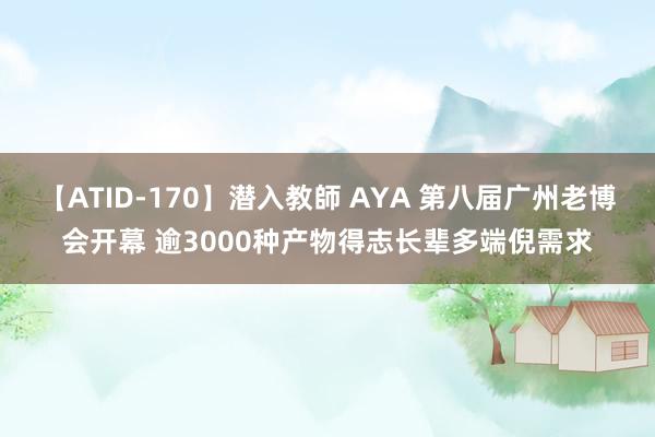 【ATID-170】潜入教師 AYA 第八届广州老博会开幕 逾3000种产物得志长辈多端倪需求