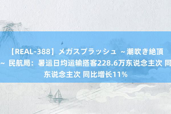 【REAL-388】メガスプラッシュ ～潮吹き絶頂スペシャル～ 民航局：暑运日均运输搭客228.6万东说念主次 同比增长11%