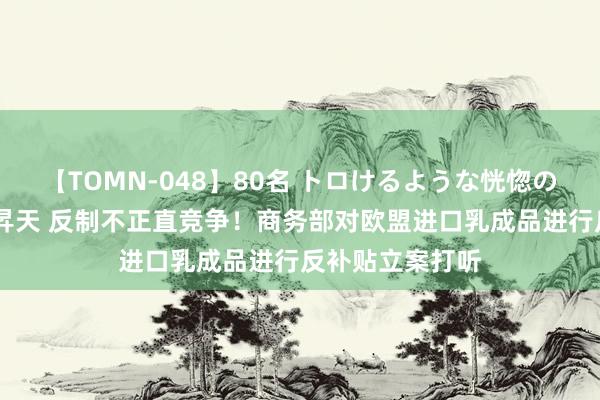 【TOMN-048】80名 トロけるような恍惚の表情 クンニ激昇天 反制不正直竞争！商务部对欧盟进口乳成品进行反补贴立案打听