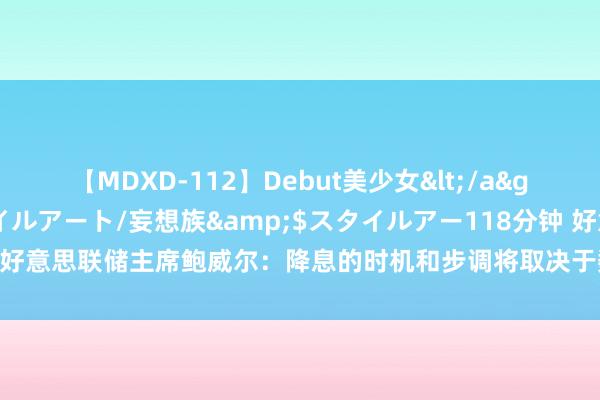 【MDXD-112】Debut美少女</a>2005-02-15スタイルアート/妄想族&$スタイルアー118分钟 好意思联储主席鲍威尔：降息的时机和步调将取决于数据、出路以及风险的均衡