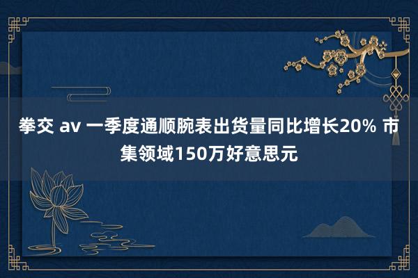 拳交 av 一季度通顺腕表出货量同比增长20% 市集领域150万好意思元