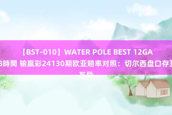 【BST-010】WATER POLE BEST 12GALs 8時間 输赢彩24130期欧亚赔率对照：切尔西盘口存互异