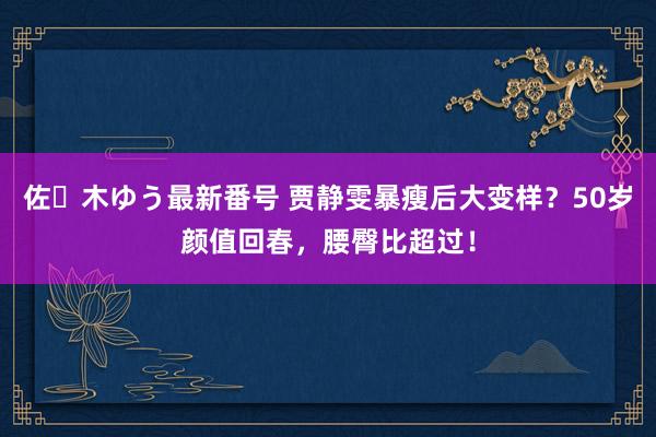 佐々木ゆう最新番号 贾静雯暴瘦后大变样？50岁颜值回春，腰臀比超过！