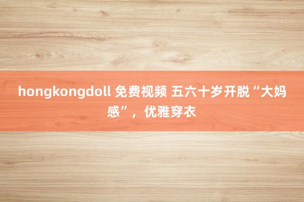 hongkongdoll 免费视频 五六十岁开脱“大妈感”，优雅穿衣