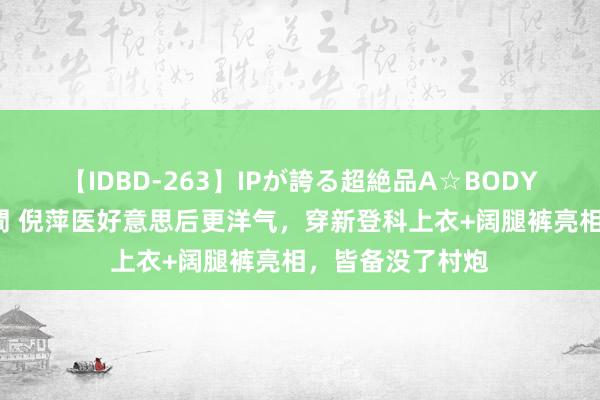 【IDBD-263】IPが誇る超絶品A☆BODYスペシャル8時間 倪萍医好意思后更洋气，穿新登科上衣+阔腿裤亮相，皆备没了村炮